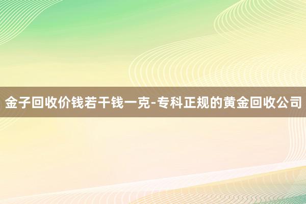 金子回收价钱若干钱一克-专科正规的黄金回收公司